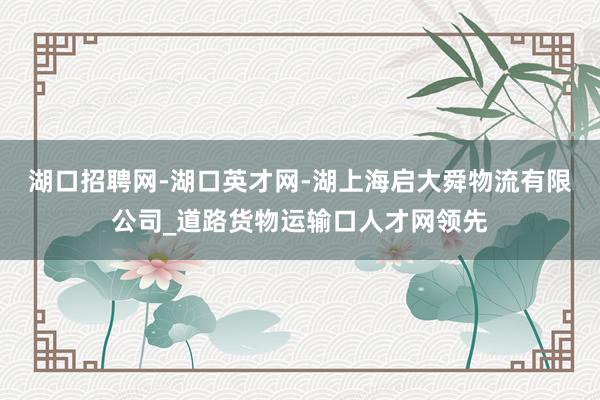 湖口招聘网-湖口英才网-湖上海启大舜物流有限公司_道路货物运输口人才网领先