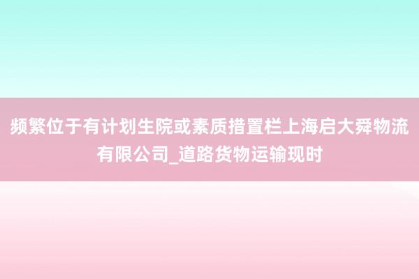 频繁位于有计划生院或素质措置栏上海启大舜物流有限公司_道路货物运输现时