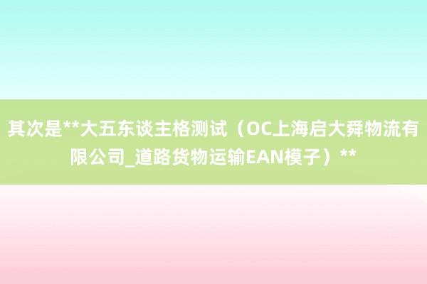 其次是**大五东谈主格测试(OC上海启大舜物流有限公司_道路货物运输EAN模子)**