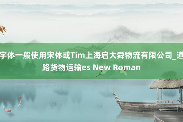 字体一般使用宋体或Tim上海启大舜物流有限公司_道路货物运输es New Roman